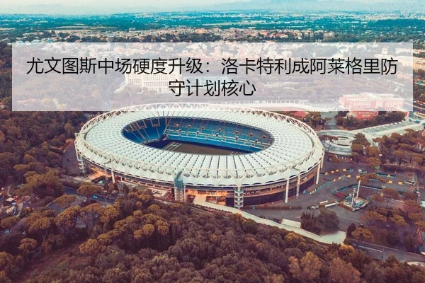尤文图斯中场硬度升级：洛卡特利成阿莱格里防守计划核心