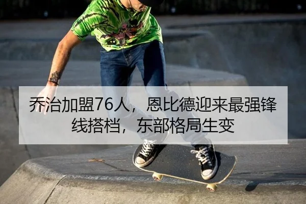 乔治加盟76人，恩比德迎来最强锋线搭档，东部格局生变