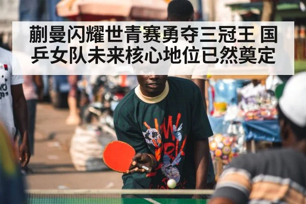 蒯曼闪耀世青赛勇夺三冠王 国乒女队未来核心地位已然奠定